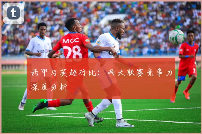 西甲与英超对比：两大联赛竞争力深度分析