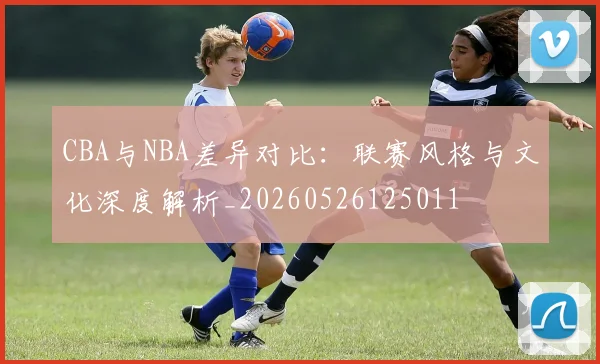 CBA与NBA差异对比：联赛风格与文化深度解析_20260526125011