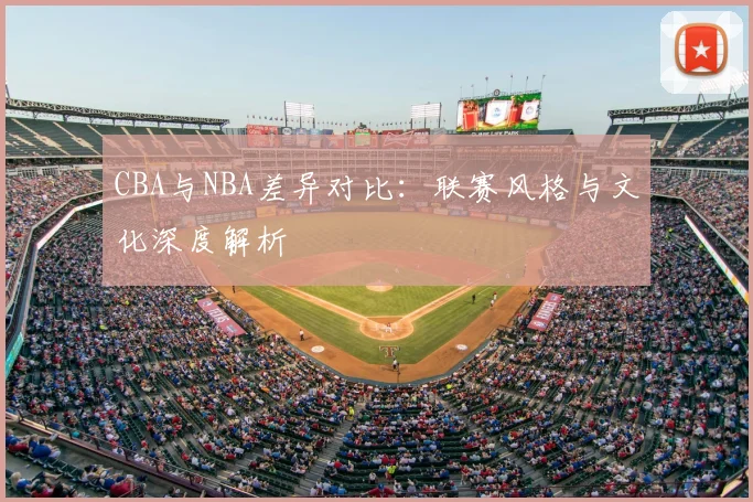 CBA与NBA差异对比：联赛风格与文化深度解析