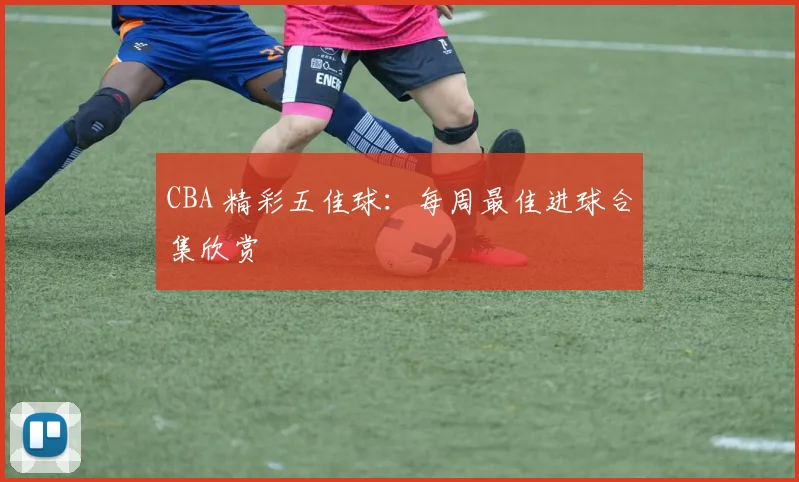 CBA 精彩五佳球：每周最佳进球合集欣赏