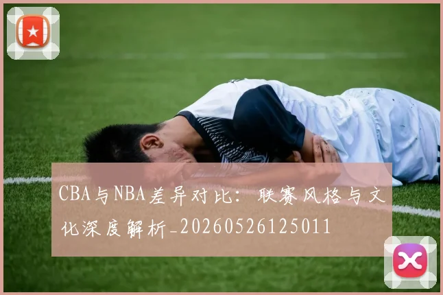 CBA与NBA差异对比：联赛风格与文化深度解析_20260526125011