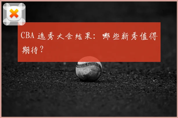 CBA 选秀大会结果：哪些新秀值得期待？