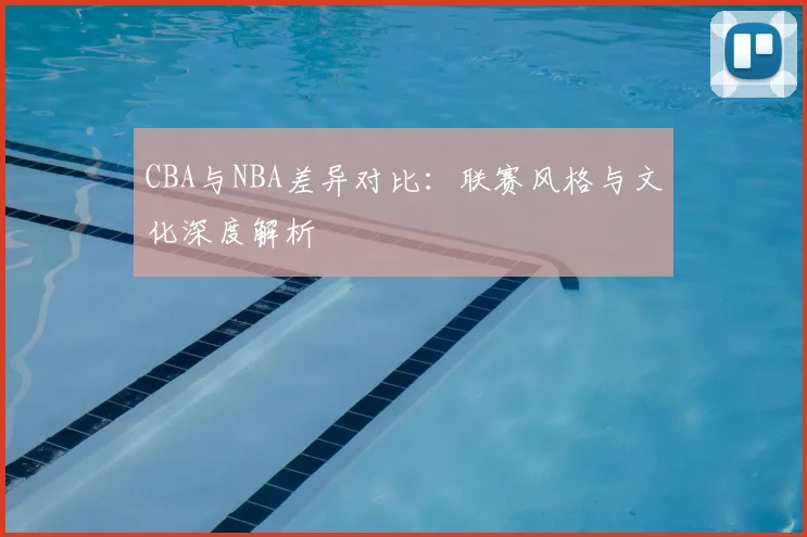 CBA与NBA差异对比:联赛风格与文化深度解析